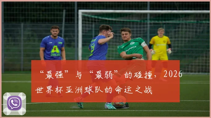 “最强”与“最弱”的碰撞，2026世界杯亚洲球队的命运之战