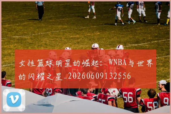 女性篮球明星的崛起：WNBA与世界的闪耀之星_20260609132556