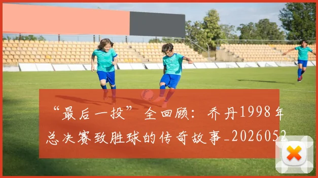 “最后一投”全回顾：乔丹1998年总决赛致胜球的传奇故事_20260526125618