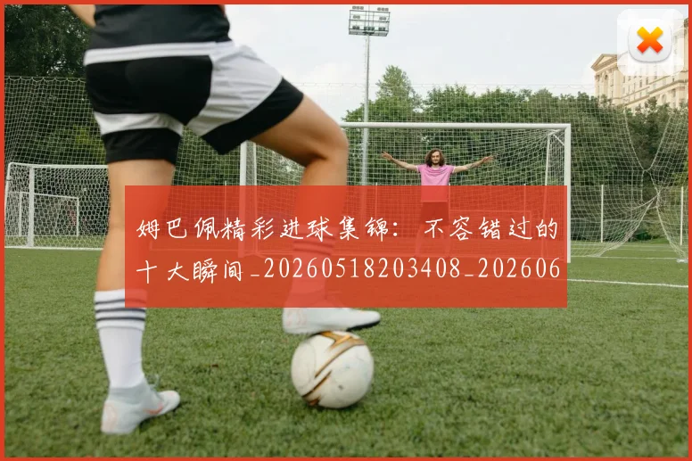 姆巴佩精彩进球集锦：不容错过的十大瞬间_20260518203408_20260609132828
