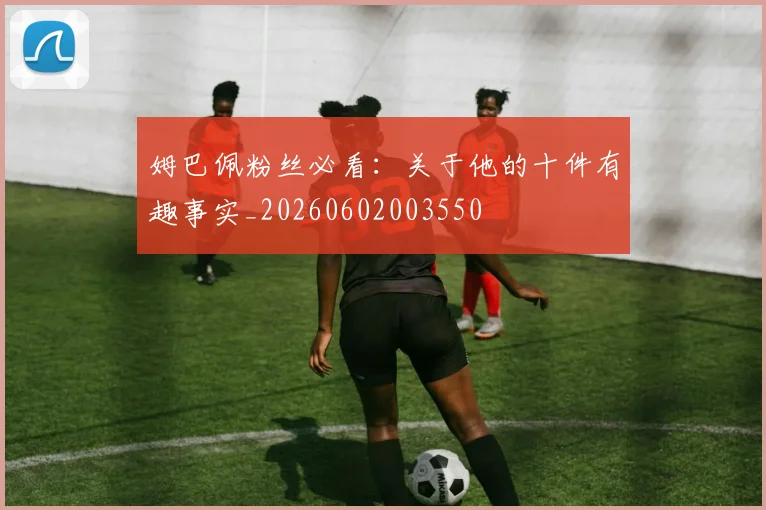 姆巴佩粉丝必看：关于他的十件有趣事实_20260602003550