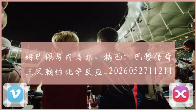 姆巴佩与内马尔、梅西：巴黎传奇三叉戟的化学反应_20260527112119_20260609132721
