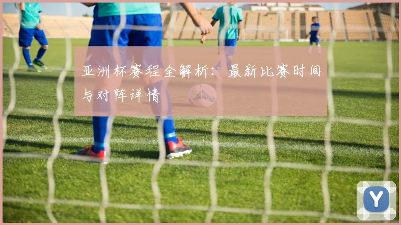 亚洲杯赛程全解析：最新比赛时间与对阵详情