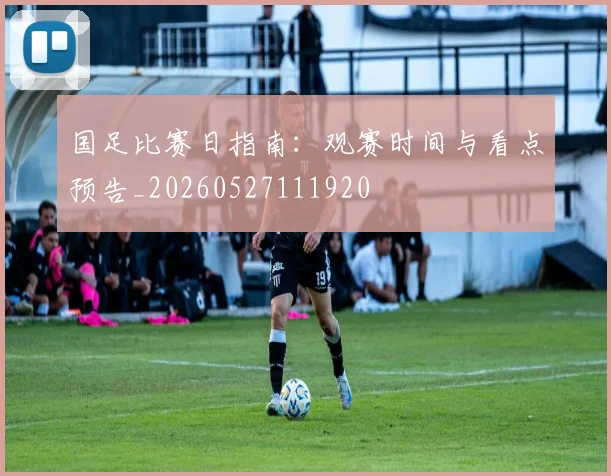 国足比赛日指南：观赛时间与看点预告_20260527111920