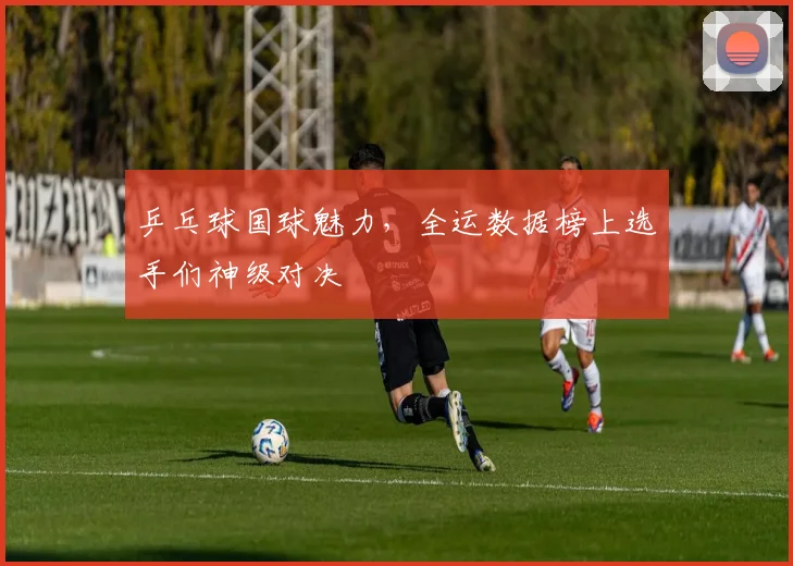 乒乓球国球魅力，全运数据榜上选手们神级对决